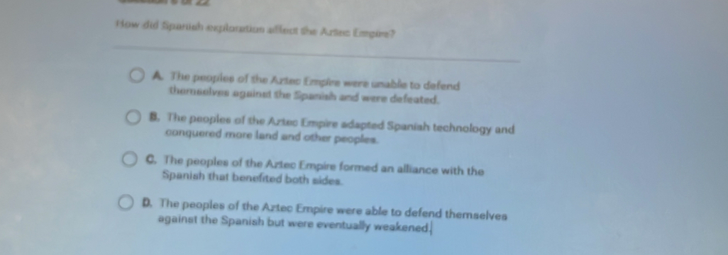 How did Spanish explonation allect the Artec Empire?
A. The peopies of the Aztec Emplee were unable to defend
thomsolves against the Spanish and were defeated.
B. The peoples of the Aztec Empire adapted Spaniah technology and
conquered more land and other peoplies.
C. The peoples of the Aztec Empire formed an alliance with the
Spanish that benefited both sides.
D. The peoples of the Aztec Empire were able to defend themselves
against the Spanish but were eventually weakened.