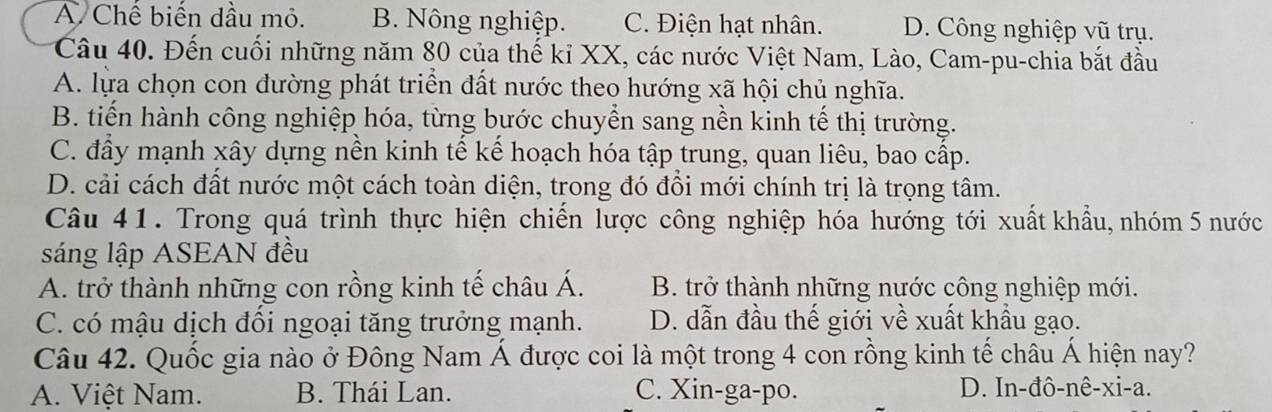 A Chế biến dầu mỏ. B. Nông nghiệp. C. Điện hạt nhân. D. Công nghiệp vũ trụ.
Câu 40. Đến cuối những năm 80 của thế kỉ XX, các nước Việt Nam, Lào, Cam-pu-chia bắt đầu
A. lựa chọn con đường phát triển đất nước theo hướng xã hội chủ nghĩa.
B. tiến hành công nghiệp hóa, từng bước chuyển sang nền kinh tế thị trường.
C. đầy mạnh xây dựng nền kinh tế kể hoạch hóa tập trung, quan liêu, bao cấp.
D. cải cách đất nước một cách toàn diện, trong đó đồi mới chính trị là trọng tâm.
Câu 41. Trong quá trình thực hiện chiến lược công nghiệp hóa hướng tới xuất khẩu, nhóm 5 nước
sáng lập ASEAN đều
A. trở thành những con rồng kinh tế châu Á. B. trở thành những nước công nghiệp mới.
C. có mậu dịch đổi ngoại tăng trưởng mạnh. D. dẫn đầu thế giới về xuất khẩu gạo.
Câu 42. Quốc gia nào ở Đông Nam Á được coi là một trong 4 con rồng kinh tế châu Á hiện nay?
A. Việt Nam. B. Thái Lan. C. Xin-ga-po. D. In-đô-nê-xi-a.