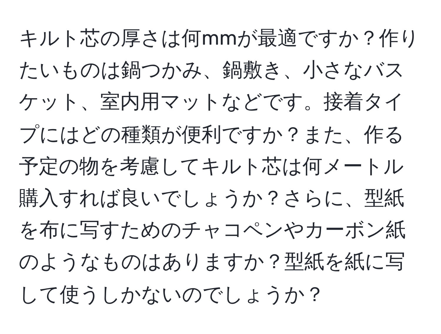 キルト芯の厚さは何mmが最適ですか？作りたいものは鍋つかみ、鍋敷き、小さなバスケット、室内用マットなどです。接着タイプにはどの種類が便利ですか？また、作る予定の物を考慮してキルト芯は何メートル購入すれば良いでしょうか？さらに、型紙を布に写すためのチャコペンやカーボン紙のようなものはありますか？型紙を紙に写して使うしかないのでしょうか？