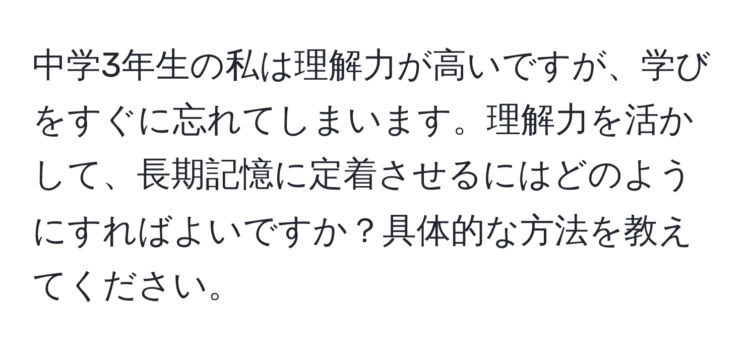 中学3年生の私は理解力が高いですが、学びをすぐに忘れてしまいます。理解力を活かして、長期記憶に定着させるにはどのようにすればよいですか？具体的な方法を教えてください。