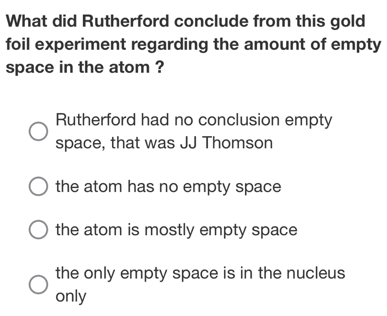 What did Rutherford conclude from this gold
foil experiment regarding the amount of empty
space in the atom ?
Rutherford had no conclusion empty
space, that was JJ Thomson
the atom has no empty space
the atom is mostly empty space
the only empty space is in the nucleus
only