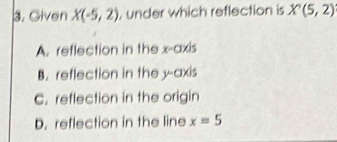 Given X(-5,2) , under which reflection is X'(5,2)
A. reflection in the x-axis
B. reflection in the y-axis
C. reflection in the origin
D. reflection in the line x=5