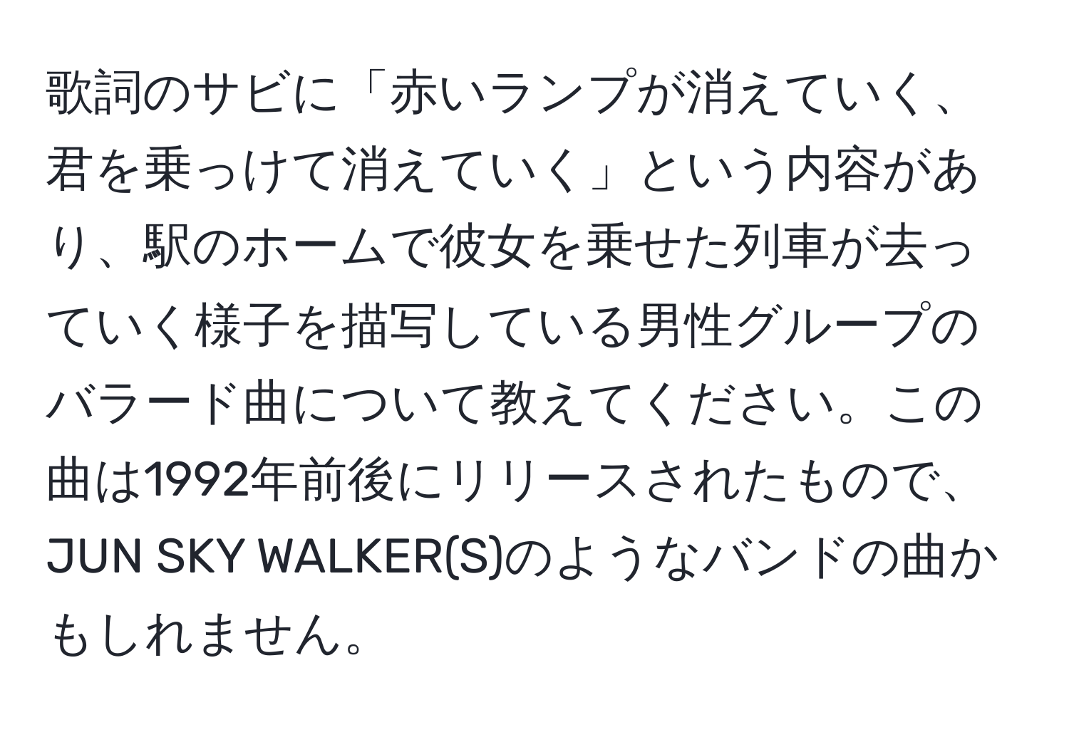 歌詞のサビに「赤いランプが消えていく、君を乗っけて消えていく」という内容があり、駅のホームで彼女を乗せた列車が去っていく様子を描写している男性グループのバラード曲について教えてください。この曲は1992年前後にリリースされたもので、JUN SKY WALKER(S)のようなバンドの曲かもしれません。