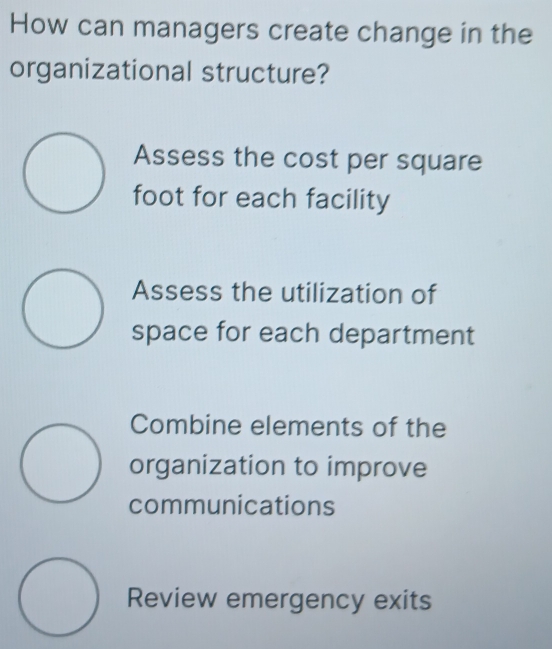 How can managers create change in the
organizational structure?
Assess the cost per square
foot for each facility
Assess the utilization of
space for each department
Combine elements of the
organization to improve
communications
Review emergency exits