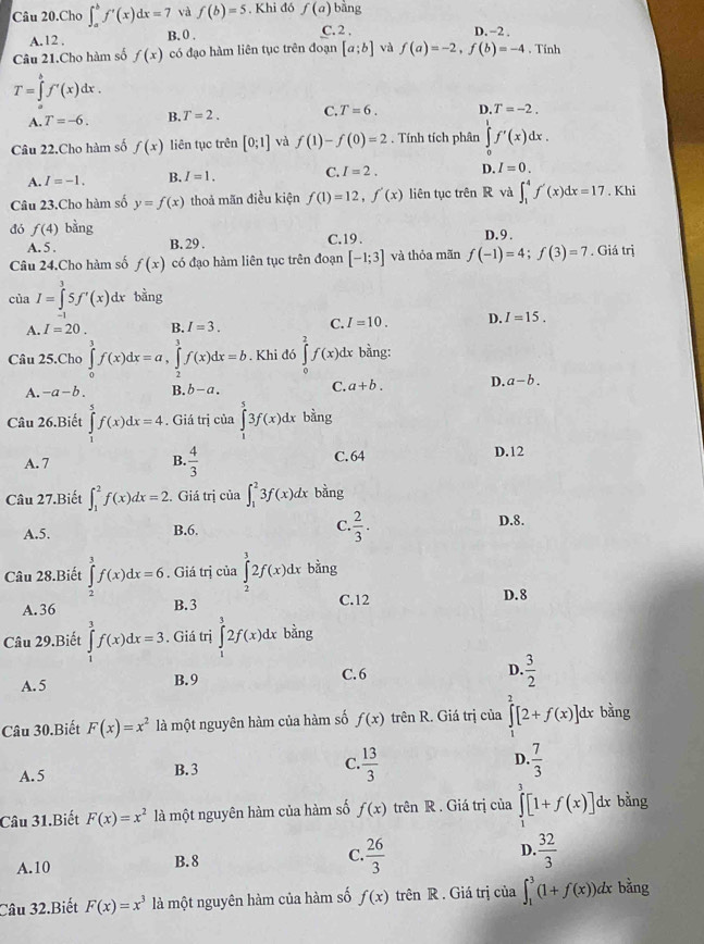 Câu 20.Cho ∈t _a^(bf'(x)dx=7 và f(b)=5. Khi đó f(a) bằng
A.12 , B. 0 . C. 2 , D. -2 .
Câu 21.Cho hàm số f(x) có đạo hàm liên tục trên đoạn [a;b] và f(a)=-2,f(b)=-4 , Tính
T=∈tlimits _a^bf'(x)dx.
A. T=-6. B. T=2. C. T=6. D. T=-2.
Câu 22.Cho hàm số f(x) liên tục trên [0;1] và f(1)-f(0)=2. Tính tích phân ∈tlimits _0^1f'(x)dx.
A. I=-1. B. I=1. C. I=2. D. I=0.
Câu 23.Cho hàm số y=f(x) thoả mãn điều kiện f(1)=12,f'(x) liên tục trên R và ∈t _1^4f'(x)dx=17. Khi
đó f(4) bằng C.19 . D. 9 .
A. 5 .
B. 29 .
Câu 24.Cho hàm số f(x) có đạo hàm liên tục trên đoạn [-1;3] và thỏa mãn f(-1)=4;f(3)=7. Giá trị
của I=∈tlimits _1^35f'(x)dx bằng
A. I=20. B. I=3. C. I=10. D. I=15.
Câu 25.Cho ∈tlimits _0^3f(x)dx=a,∈tlimits _2^3f(x)dx=b. Khi đó ∈tlimits _0^2f(x) dx bằng:
A. -a-b. B. b-a. C. a+b. D. a-b.
Câu 26.Biết ∈tlimits _1^5f(x)dx=4. Giá trị của ∈tlimits _1^53f(x)dx bằng
A. 7 B. frac 4)3 C. 64 D.12
Câu 27.Biết ∈t _1^(2f(x)dx=2.. Giá trị của ∈t _1^23f(x)dx bằng
A.5. B.6. C. frac 2)3. D.8.
Câu 28.Biết ∈tlimits _2^(3f(x)dx=6. Giá trị của ∈tlimits _2^32f(x)dx bằng
A.36 B.3 C.12 D. 8
Câu 29.Biết ∈tlimits _1^3f(x)dx=3. Giá trị ∈tlimits _1^32f(x)dx bằng
A.5 B.9 C. 6 D. frac 3)2
Câu 30.Biết F(x)=x^2 là một nguyên hàm của hàm số f(x) trên R. Giá trị của ∈tlimits^2[2+f(x)]dx : bằng
A.5 B. 3 C.  13/3  D.  7/3 
Câu 31.Biết F(x)=x^2 là một nguyên hàm của hàm số f(x) trên R. Giá trị của ∈tlimits _1^(3[1+f(x)] dx bằng
A.10 B.8 C. frac 26)3 D.  32/3 
Câu 32.Biết F(x)=x^3 là một nguyên hàm của hàm số f(x) trên R. Giá trị của ∈t _1^3(1+f(x))dx bằng