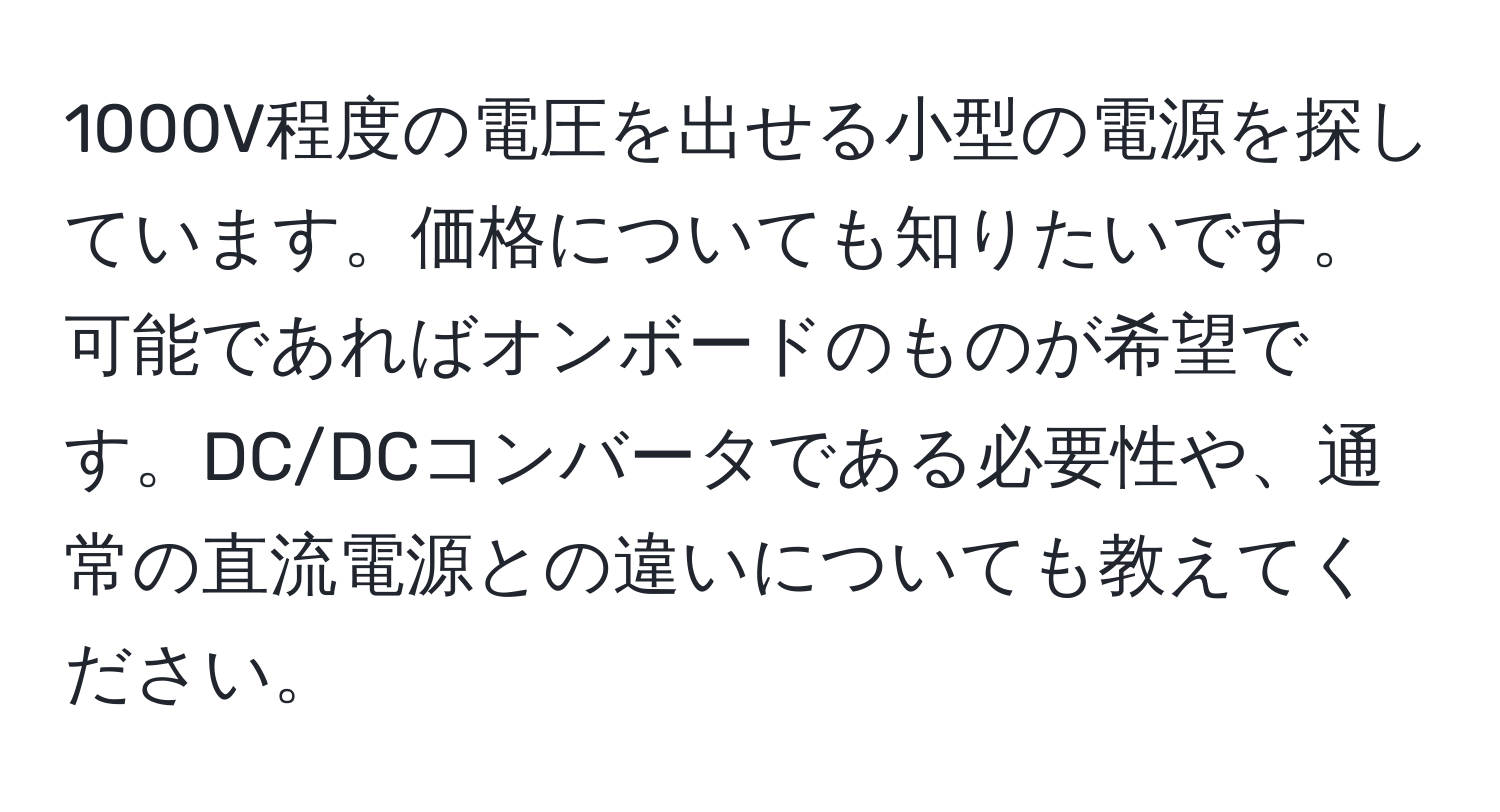 1000V程度の電圧を出せる小型の電源を探しています。価格についても知りたいです。可能であればオンボードのものが希望です。DC/DCコンバータである必要性や、通常の直流電源との違いについても教えてください。