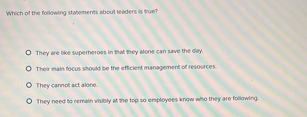 Which of the following statements about leaders is true?
They are like superheroes in that they alone can save the day.
Their main focus should be the efficient management of resources.
They cannot act alone.
They need to remain visibly at the top so employees know who they are following.