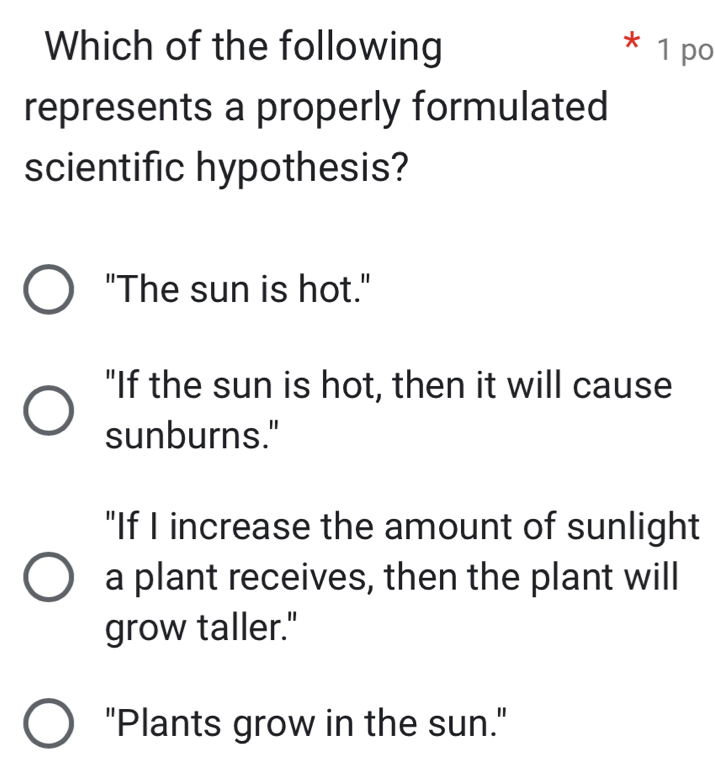 Which of the following * 1 po
represents a properly formulated
scientific hypothesis?
"The sun is hot."
"If the sun is hot, then it will cause
sunburns."
"If I increase the amount of sunlight
a plant receives, then the plant will
grow taller."
"Plants grow in the sun."