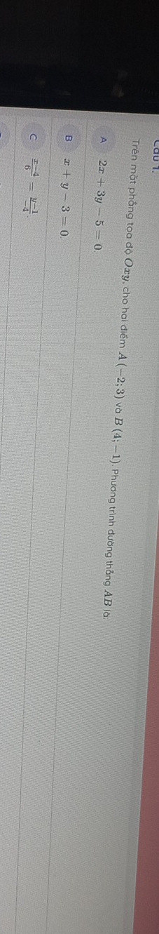 Cầu 1
Trên mặt phẳng tọa độ Oxy, cho hai điểm A(-2;3) và B(4;-1) : Phương trình đường thẳng AB là:
A 2x+3y-5=0
B x+y-3=0
C  (x-4)/6 = (y-1)/-4 