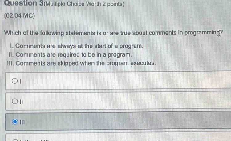 Question 3(Multiple Choice Worth 2 points)
(02.04 MC)
Which of the following statements is or are true about comments in programming?
I. Comments are always at the start of a program.
II. Comments are required to be in a program.
III. Comments are skipped when the program executes.
|