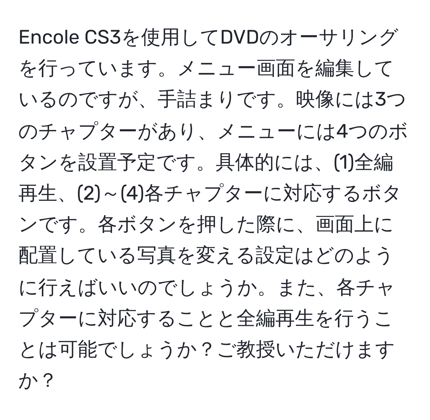 Encole CS3を使用してDVDのオーサリングを行っています。メニュー画面を編集しているのですが、手詰まりです。映像には3つのチャプターがあり、メニューには4つのボタンを設置予定です。具体的には、(1)全編再生、(2)～(4)各チャプターに対応するボタンです。各ボタンを押した際に、画面上に配置している写真を変える設定はどのように行えばいいのでしょうか。また、各チャプターに対応することと全編再生を行うことは可能でしょうか？ご教授いただけますか？