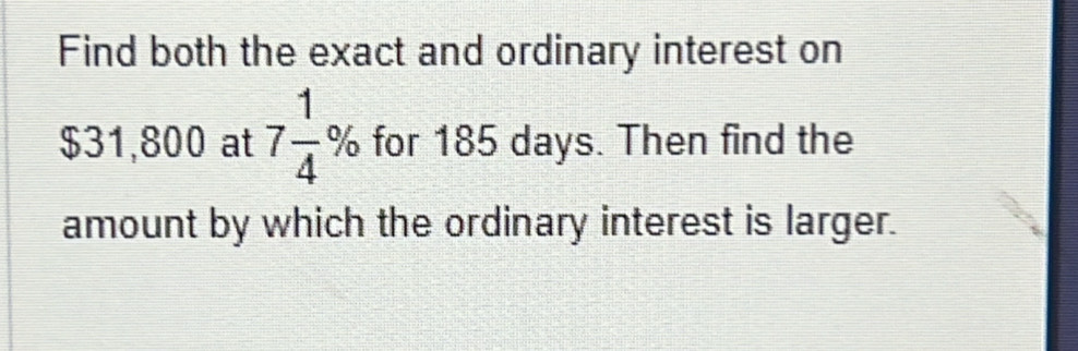 Find both the exact and ordinary interest on
$31,800 at 7 1/4 % for 185 days. Then find the 
amount by which the ordinary interest is larger.