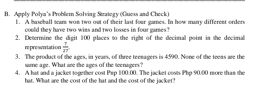 Apply Polya’s Problem Solving Strategy (Guess and Check) 
1. A baseball team won two out of their last four games. In how many different orders 
could they have two wins and two losses in four games? 
2. Determine the digit 100 places to the right of the decimal point in the decimal 
representation  7/27 . 
3. The product of the ages, in years, of three teenagers is 4590. None of the teens are the 
same age. What are the ages of the teenagers? 
4. A hat and a jacket together cost Pnp 100.00. The jacket costs Php 90.00 more than the 
hat. What are the cost of the hat and the cost of the jacket?