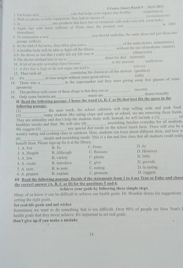 I-Learn Smart World 9 - 2024-2025
1. Fat keeps a(n) role that helps your organs stay healthy (imporance)
2. With no phone or radio equipment, they had no means of_ (communicate)
3. In , any products that have lots of chemicals will make you sick. (concluder
4.Apple has sold many millions of iPods since the product was _m 2001
(introduce)
S. To summarize a text_ , you should underline the main ideas and put them into
groups. (effect)
6. At the end of the news, they often give you a _of the main stories. (summarize)
7. A healthy body will be able to fight off the illness _without the use of medicine. (nature)
8.8. He drove so fast that I really felt my life was in _. (dangerous)
9.The doctor advised him to see a _about his diet (nutrient)
10. A lot of people nowadays have become_ to the internet. (addiction)
11. A diet that is high in fat and sugar can lead to _(obese)
12. They took all _containing the chemical off the shelves. (produce)
13. It's_ to lose weight without some good advice. (risk)
14. There was a _in the supermarket and they were giving away free glasses of wine.
(promote)
15. The problem with some of these drugs is that they are so _. (access)
16. Only some bacteria are_ - many are_  (harm-benefit)
H. Read the following passage. Choose the word (A, B, C or D) that best fits the space in the
following passage.
(1) the next week, the school cafeteria will stop selling soda and junk food.
(2)_ many students like eating chips and candy at school, we are removing these foods.
They are unhealthy and don't help the students study well. Instead, we will include a (3)_ of
healthier snacks and fruit. We will also (4) _nourishing lunches everyday for all students.
We suggest (5) any special diet needs on the school lunch form. There will also be a
weekly eating and cooking class in cafeteria. Here, students can learn about different diets, and how to
(6)_ simple and nourishing meals. This is a fun and free class that all students could really
benefit from. Please sign up for it at the library.
1. A. For B. To C. From D. At
2. A. Despite B. Although C. Because D. However
3. A. lots B. variety C. plenty D. little
4. A. create B. introduce C. give D. provide
5. A. note B. to note C. noting D. to noting
6. A. prepare B. explain C. promotc D. suggest
HI. Read the following passage. Decide if the statements from 1 to 4 are True or False and choo
the correct answer (A, B, C or D) for the questions 5 and 6.
Achieve your goals by following these simple steps
Many of us know it can be difficult to achieve our health goals. Dr. Wombat shares his suggestions
setting the right goals.
Set real-life goals and not wishes
Sometimes we want to do something that is too difficult. Over 90% of people set New Year's 
health goals that they never achieve. It's important to set real goals.
Don't give up if you make a mistake
13