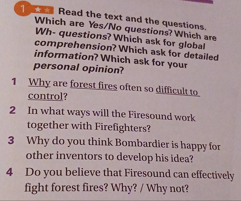 a Read the text and the questions. 
Which are Yes/No questions? Which are 
Wh- questions? Which ask for global 
comprehension? Which ask for detailed 
information? Which ask for your 
personal opinion? 
1 Why are forest fires often so difficult to 
control? 
2 In what ways will the Firesound work 
together with Firefighters? 
3 Why do you think Bombardier is happy for 
other inventors to develop his idea? 
4 Do you believe that Firesound can effectively 
fight forest fires? Why? / Why not?