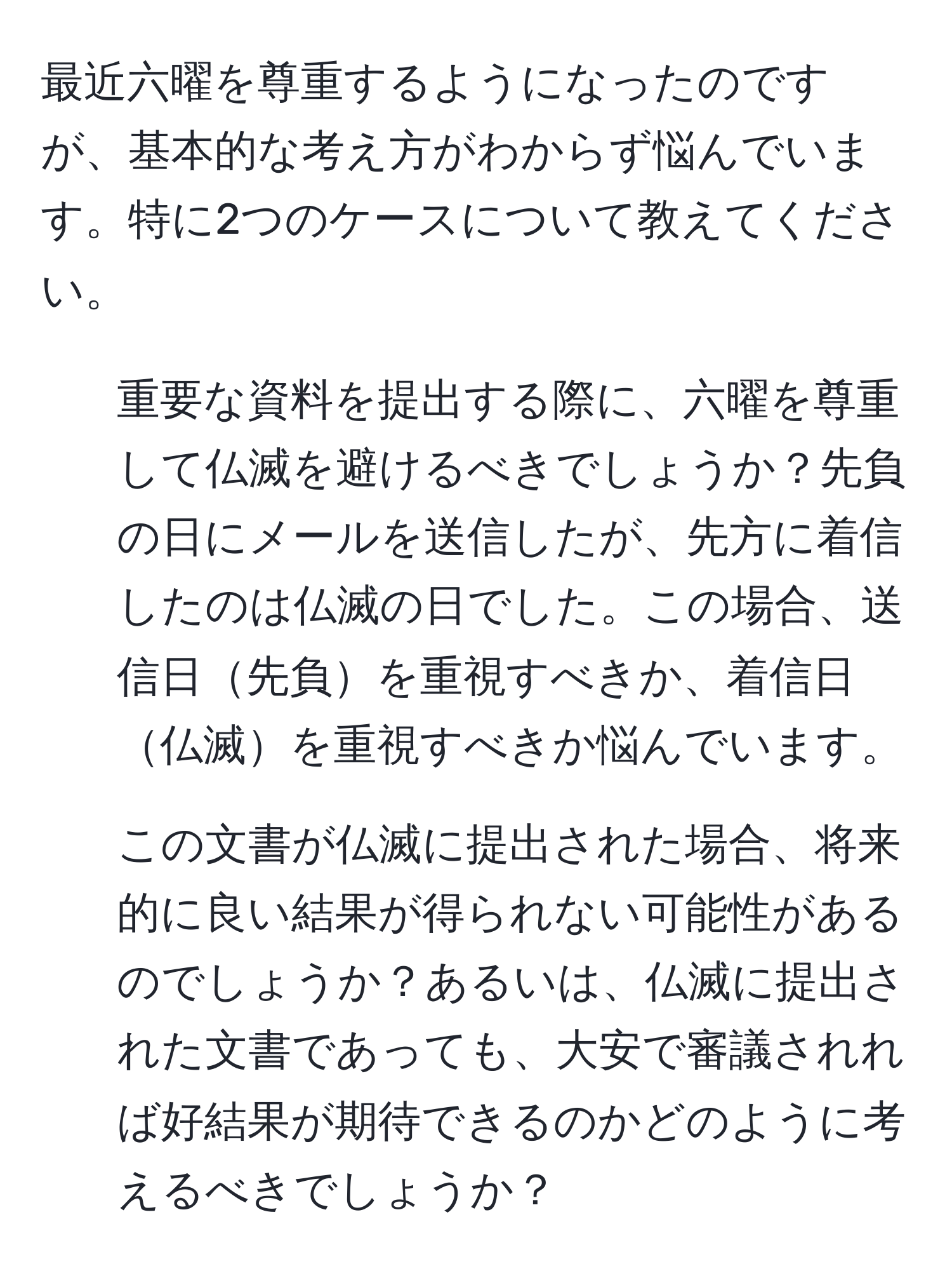 最近六曜を尊重するようになったのですが、基本的な考え方がわからず悩んでいます。特に2つのケースについて教えてください。

1. 重要な資料を提出する際に、六曜を尊重して仏滅を避けるべきでしょうか？先負の日にメールを送信したが、先方に着信したのは仏滅の日でした。この場合、送信日先負を重視すべきか、着信日仏滅を重視すべきか悩んでいます。

2. この文書が仏滅に提出された場合、将来的に良い結果が得られない可能性があるのでしょうか？あるいは、仏滅に提出された文書であっても、大安で審議されれば好結果が期待できるのかどのように考えるべきでしょうか？