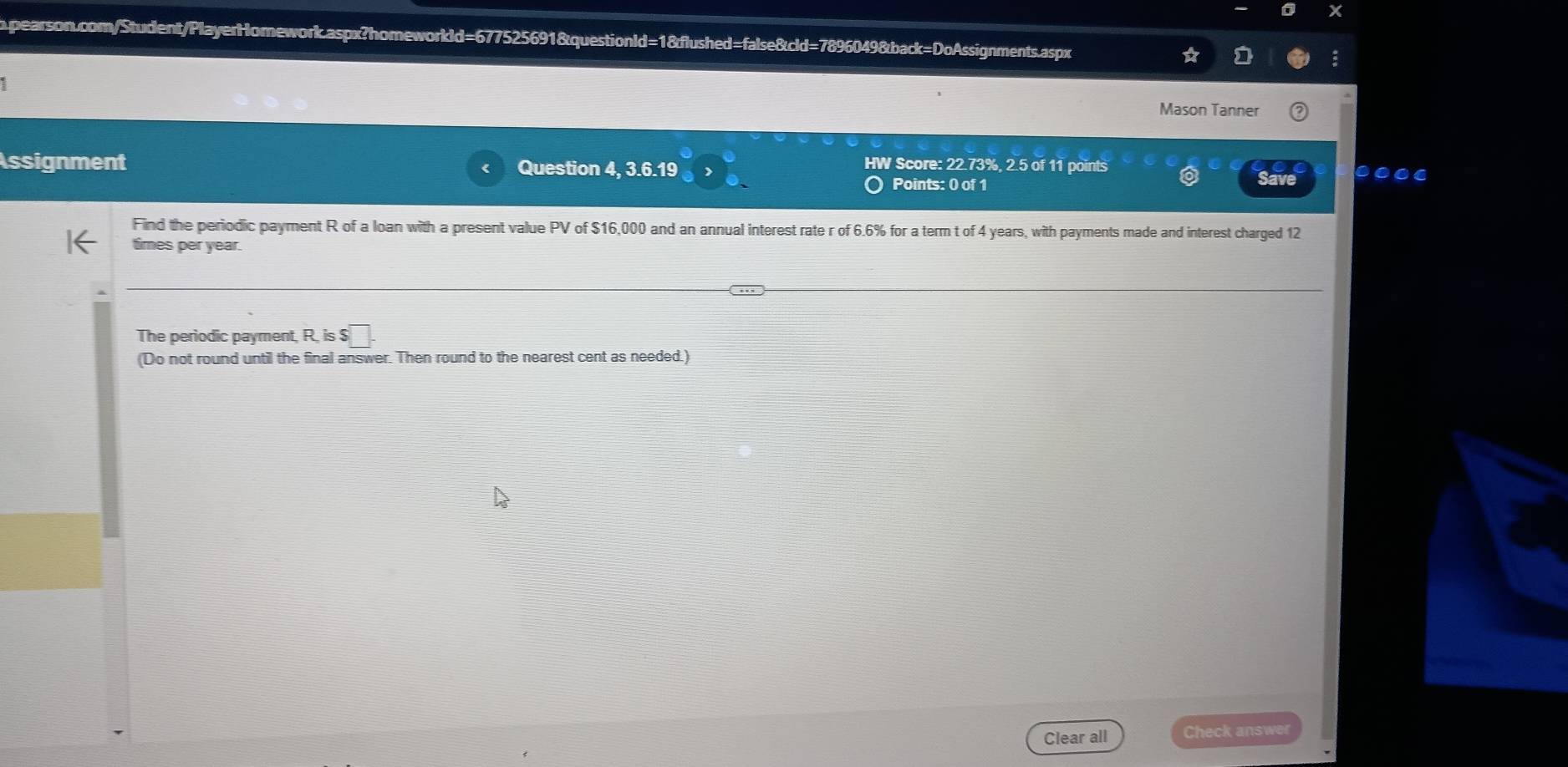 Mason Tanner 
Assignment Question 4, 3.6.19 
HW Score: 22.73%, 2.5 of 11 points 
Points: 0 of 1 Save 
Find the periodic payment R of a loan with a present value PV of $16,000 and an annual interest rate r of 6.6% for a term t of 4 years, with payments made and interest charged 12
times per year. 
The periodic payment, R. is $□. 
(Do not round until the final answer. Then round to the nearest cent as needed.) 
Clear all Check answer