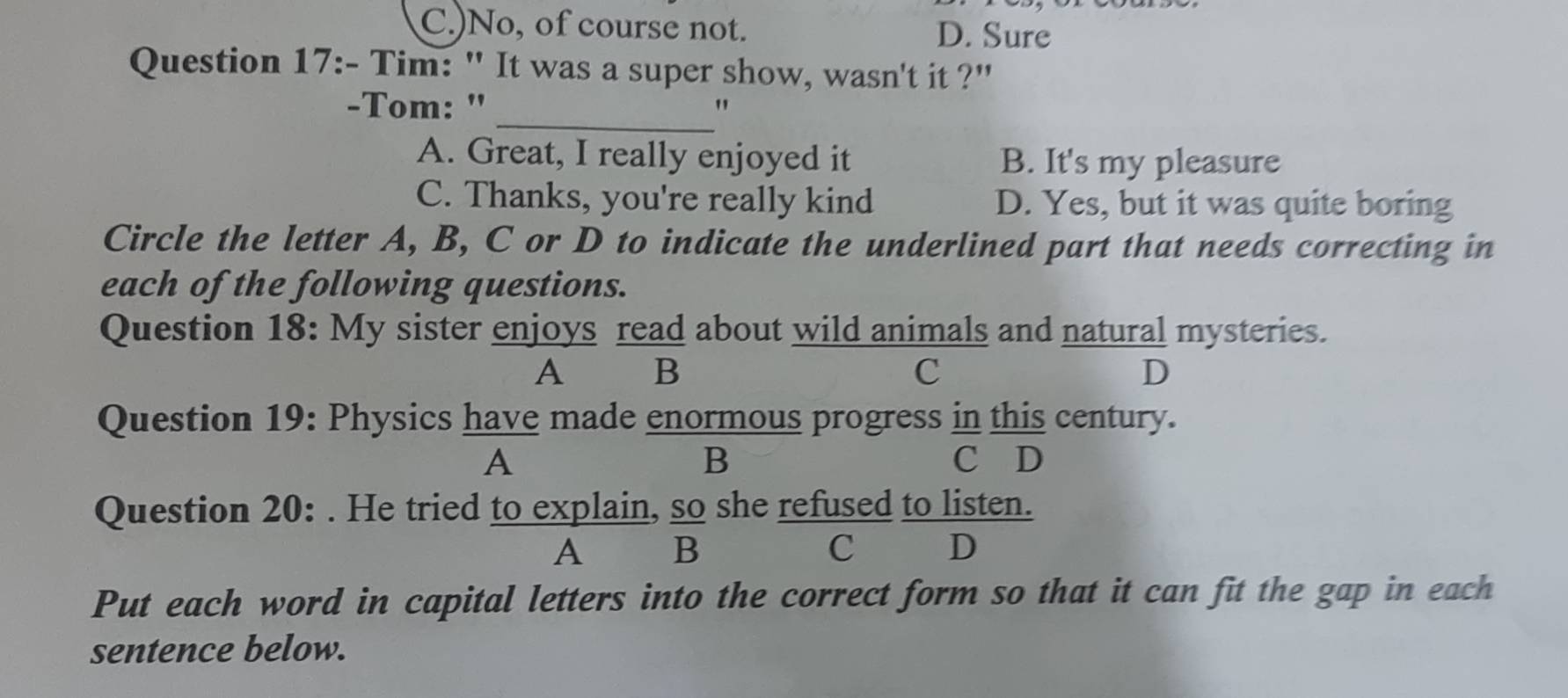 C.)No, of course not. D. Sure
Question 17:- Tim: " It was a super show, wasn't it ?"
_
-Tom: " "
A. Great, I really enjoyed it B. It's my pleasure
C. Thanks, you're really kind D. Yes, but it was quite boring
Circle the letter A, B, C or D to indicate the underlined part that needs correcting in
each of the following questions.
Question 18: My sister enjoys read about wild animals and natural mysteries.
A B
C
D
Question 19: Physics have made enormous progress in this century.
B
A C D
Question 20: . He tried to explain, so she refused to listen.
A₹ ₹B C D
Put each word in capital letters into the correct form so that it can fit the gap in each
sentence below.