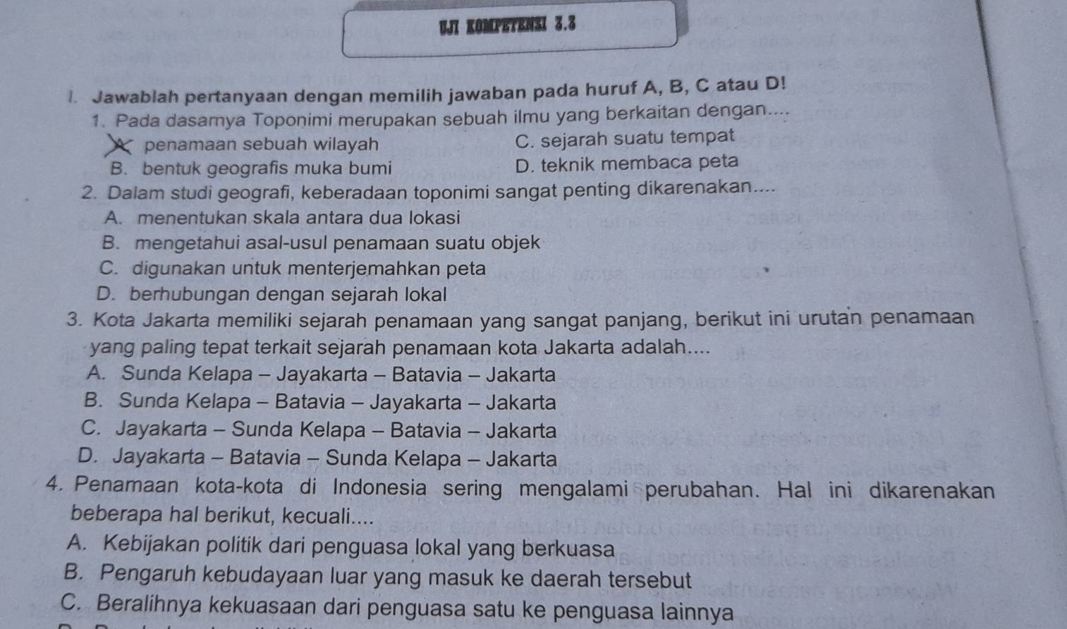 UJI KOMPETENSI 3.3
l. Jawablah pertanyaan dengan memilih jawaban pada huruf A, B, C atau D!
1. Pada dasarnya Toponimi merupakan sebuah ilmu yang berkaitan dengan....
Apenamaan sebuah wilayah C. sejarah suatu tempat
B. bentuk geografis muka bumi D. teknik membaca peta
2. Dalam studi geografi, keberadaan toponimi sangat penting dikarenakan....
A. menentukan skala antara dua lokasi
B. mengetahui asal-usul penamaan suatu objek
C. digunakan untuk menterjemahkan peta
D. berhubungan dengan sejarah lokal
3. Kota Jakarta memiliki sejarah penamaan yang sangat panjang, berikut ini urutan penamaan
yang paling tepat terkait sejarah penamaan kota Jakarta adalah....
A. Sunda Kelapa - Jayakarta - Batavia - Jakarta
B. Sunda Kelapa - Batavia - Jayakarta - Jakarta
C. Jayakarta - Sunda Kelapa - Batavia - Jakarta
D. Jayakarta - Batavia - Sunda Kelapa - Jakarta
4. Penamaan kota-kota di Indonesia sering mengalami perubahan. Hal ini dikarenakan
beberapa hal berikut, kecuali....
A. Kebijakan politik dari penguasa lokal yang berkuasa
B. Pengaruh kebudayaan luar yang masuk ke daerah tersebut
C. Beralihnya kekuasaan dari penguasa satu ke penguasa lainnya