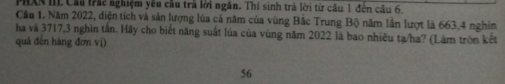 PHAN III. Cầu trắc nghiệm yêu câu trả lời ngăn. Thí sinh trả lời tử câu 1 đến cầu 6. 
Câu 1. Năm 2022, diện tích và sản lượng lúa cả năm của vùng Bắc Trung Bộ năm lần lượt là 663.4 nghin 
ha và 3717, 3 nghìn tấn. Hãy cho biết năng suất lúa của vùng năm 2022 là bao nhiều tạ/ha? (Làm tròn kết 
quả đến hàng đơn vị)
56