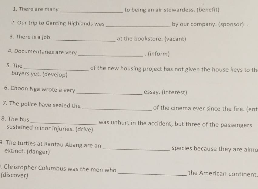 There are many _to being an air stewardess. (benefit) 
2. Our trip to Genting Highlands was _by our company. (sponsor) 
3. There is a job_ at the bookstore. (vacant) 
4. Documentaries are very_ . (inform) 
5. The _of the new housing project has not given the house keys to th 
buyers yet. (develop) 
6. Choon Nga wrote a very _essay. (interest) 
7. The police have sealed the _of the cinema ever since the fire. (ent 
8. The bus _was unhurt in the accident, but three of the passengers 
sustained minor injuries. (drive) 
9. The turtles at Rantau Abang are an _species because they are almo 
extinct. (danger) 
. Christopher Columbus was the men who _the American continent. 
(discover)