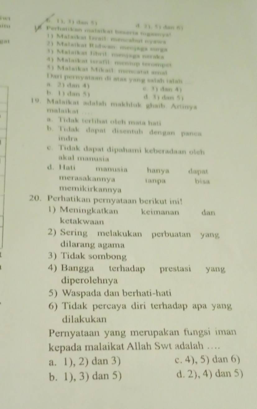 wt 6 1), 3) dan 5 ) d. 2), 5) dan 6)
i Perhatikan malatkat beseria togaenya!
1) Malaikat Trail: mencabut nyawa
get
2) Malaikat Ridwan: menjaga aurga
3) Malaikat Jibril menjaga neraka
4) Malaikat israfil: meniup terompet
5) Malaikat Mikail: mencatat amal
Dari pernyataan di atas yang salah ialah
a. 2) dan 4) c. 3) dan 4)
b. 1) dan 5) d. 3) dar 5)
19. Malaikat adalah makhluk ghaib. Artinya
malaikat . ,
a. Tidak terlihat oleh mata hati
b. Tidak dapat disentub dengan panca
indra
c. Tidak dapat dipahami keberadaan olch
akal manusía
d. Hati manusia hanya dapat
merasakannya ianpa bisa
memikirkannya
20. Perhatikan pernyataan berikut ini!
1) Meningkatkan keimanan dan
ketakwaan
2) Sering melakukan perbuatan yang
dilarang agama
3) Tidak sombong
4) Bangga terhadap prestasi yang
diperolehnya
5) Waspada dan berhati-hati
6) Tidak percaya diri terhadap apa yang
dilakukan
Pernyataan yang merupakan fungsi iman
kepada malaikat Allah Swt adalah …
a. 1), 2) dan 3) c. 4), 5) dan 6)
b. 1), 3) dan 5) d. 2), 4) dan 5)