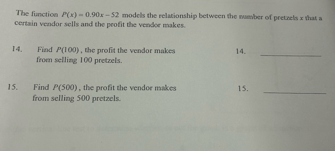 The function P(x)=0.90x-52 models the relationship between the number of pretzels x that a 
certain vendor sells and the profit the vendor makes. 
14. Find P(100) , the profit the vendor makes 14._ 
from selling 100 pretzels. 
15. Find P(500) , the profit the vendor makes 15. 
_ 
from selling 500 pretzels.