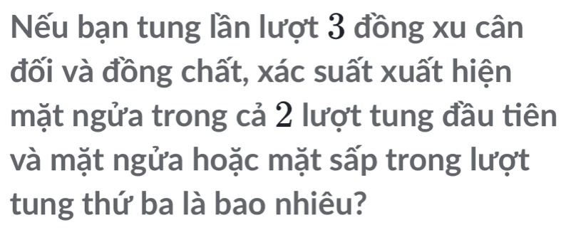 Nếu bạn tung lần lượt 3 đồng xu cân 
đối và đồng chất, xác suất xuất hiện 
mặt ngửa trong cả 2 lượt tung đầu tiên 
và mặt ngửa hoặc mặt sấp trong lượt 
tung thứ ba là bao nhiêu?