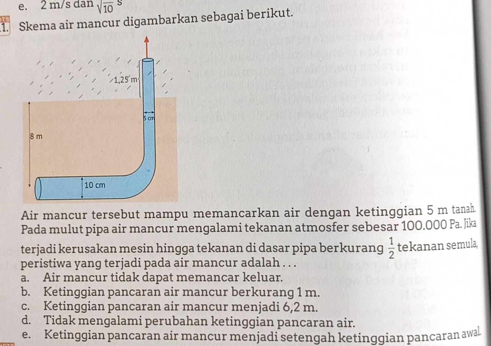 e. 2 m/s dan sqrt (10)^S
1. Skema air mancur digambarkan sebagai berikut.
Air mancur tersebut mampu memancarkan air dengan ketinggian 5 m tanah.
Pada mulut pipa air mancur mengalami tekanan atmosfer sebesar 100.000 Pa. Jika
terjadi kerusakan mesin hingga tekanan di dasar pipa berkurang  1/2  tekanan semula,
peristiwa yang terjadi pada air mancur adalah . . .
a. Air mancur tidak dapat memancar keluar.
b. Ketinggian pancaran air mancur berkurang 1 m.
c. Ketinggian pancaran air mancur menjadi 6,2 m.
d. Tidak mengalami perubahan ketinggian pancaran air.
e. Ketinggian pancaran air mancur menjadi setengah ketinggian pancaran awal.