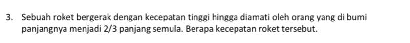 Sebuah roket bergerak dengan kecepatan tinggi hingga diamati oleh orang yang di bumi 
panjangnya menjadi 2/3 panjang semula. Berapa kecepatan roket tersebut.