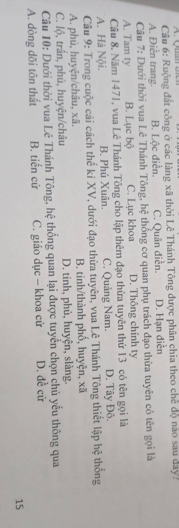 Quản dien
Câu 6: Ruộng đất công ở các làng xã thời Lê Thánh Tông được phân chia theo chê độ nào sau day.
A. Điền trang. B. Lộc điền. C. Quân điền. D. Hạn điền
Câu 7: Dưới thời vua Lê Thánh Tông, hệ thống cơ quan phụ trách đạo thừa tuyên có tên gọi là
A. Tam ty B. Lục bộ C. Lục khoa D. Thông chính ty
Câu 8. Năm 1471, vua Lê Thánh Tông cho lập thêm đạo thừa tuyên thứ 13 có tên gọi là
A. Hà Nội. B. Phú Xuân. C. Quảng Nam. D. Tây Đô.
Câu 9: Trong cuộc cải cách thế ki XV, dưới đạo thừa tuyên, vua Lê Thánh Tông thiết lập hệ thống
A. phủ, huyện/châu, xã. B. tỉnh/thành phố, huyện, xã
C. lộ, trấn, phủ, huyện/châu D. tỉnh, phủ, huyện, slàng.
Câu 10: Dưới thời vua Lê Thánh Tông, hệ thống quan lại được tuyển chọn chủ yều thông qua
A. dòng dõi tôn thất B. tiến cử C. giáo dục - khoa cử D. đề cử
15