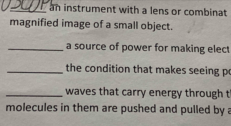 an instrument with a lens or combinat 
magnified image of a small object. 
_a source of power for making elect 
_the condition that makes seeing po 
_waves that carry energy through t 
molecules in them are pushed and pulled by a