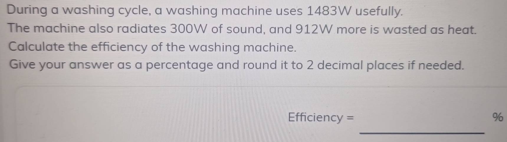 During a washing cycle, a washing machine uses 1483W usefully. 
The machine also radiates 300W of sound, and 912W more is wasted as heat. 
Calculate the efficiency of the washing machine. 
Give your answer as a percentage and round it to 2 decimal places if needed.
Efficiency = %
_