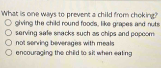 What is one ways to prevent a child from choking?
giving the child round foods, like grapes and nuts
serving safe snacks such as chips and popcorn
not serving beverages with meals
encouraging the child to sit when eating