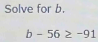 Solve for b.
b-56≥ -91