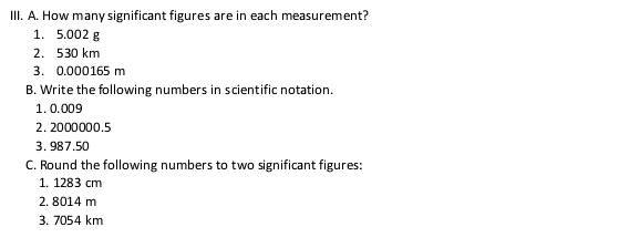 How many significant figures are in each measurement? 
1. 5.002 g
2. 530 km
3. 0.000165 m
B. Write the following numbers in scientific notation. 
1. 0.009
2. 2000000.5
3. 987.50
C. Round the following numbers to two significant figures: 
1. 1283 cm
2. 8014 m
3. 7054 km