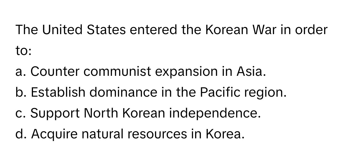 The United States entered the Korean War in order to:

a. Counter communist expansion in Asia.
b. Establish dominance in the Pacific region.
c. Support North Korean independence.
d. Acquire natural resources in Korea.