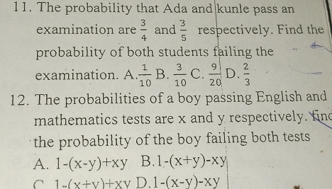 The probability that Ada and|kunle pass an
examination are  3/4  and  3/5  respectively. Find the
probability of both students failing the
examination. A.  1/10  B.  3/10  C.  9/20  D.  2/3 
12. The probabilities of a boy passing English and
mathematics tests are x and y respectively. fin
the probability of the boy failing both tests
A. 1-(x-y)+xy B. 1-(x+y)-xy
C 1-(x+y)+xy D. 1-(x-y)-xy