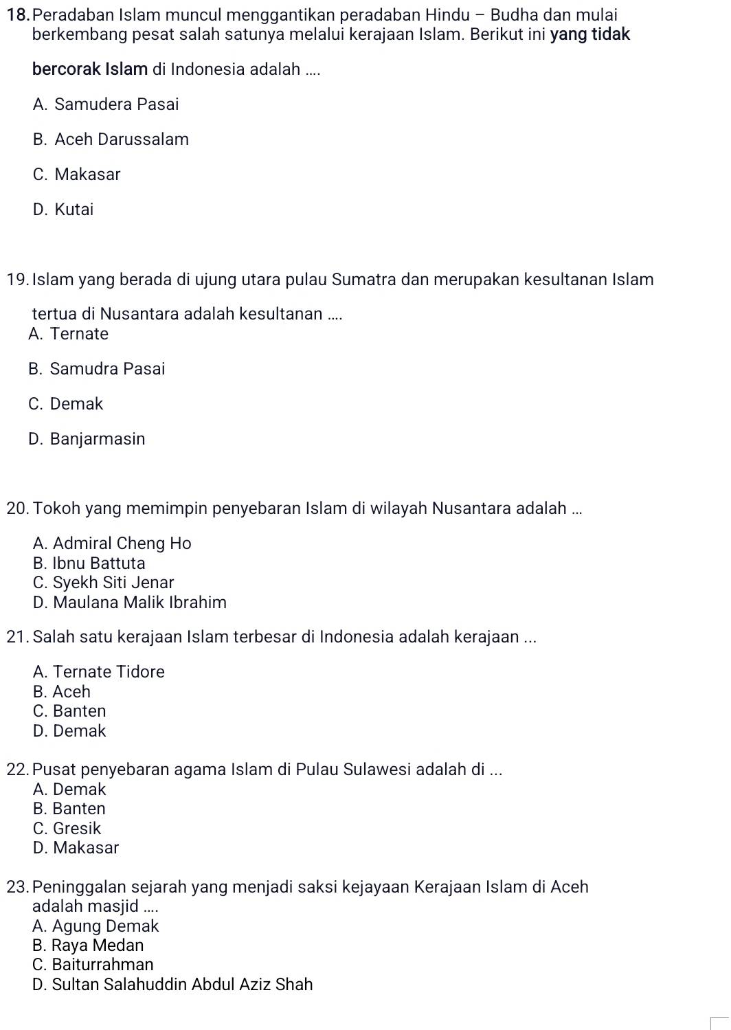 Peradaban Islam muncul menggantikan peradaban Hindu - Budha dan mulai
berkembang pesat salah satunya melalui kerajaan Islam. Berikut ini yang tidak
bercorak Islam di Indonesia adalah ....
A. Samudera Pasai
B. Aceh Darussalam
C. Makasar
D. Kutai
19. Islam yang berada di ujung utara pulau Sumatra dan merupakan kesultanan Islam
tertua di Nusantara adalah kesultanan ...
A. Ternate
B. Samudra Pasai
C. Demak
D. Banjarmasin
20. Tokoh yang memimpin penyebaran Islam di wilayah Nusantara adalah ...
A. Admiral Cheng Ho
B. Ibnu Battuta
C. Syekh Siti Jenar
D. Maulana Malik Ibrahim
21. Salah satu kerajaan Islam terbesar di Indonesia adalah kerajaan ...
A. Ternate Tidore
B. Aceh
C. Banten
D. Demak
22.Pusat penyebaran agama Islam di Pulau Sulawesi adalah di ...
A. Demak
B. Banten
C. Gresik
D. Makasar
23. Peninggalan sejarah yang menjadi saksi kejayaan Kerajaan Islam di Aceh
adalah masjid ....
A. Agung Demak
B. Raya Medan
C. Baiturrahman
D. Sultan Salahuddin Abdul Aziz Shah