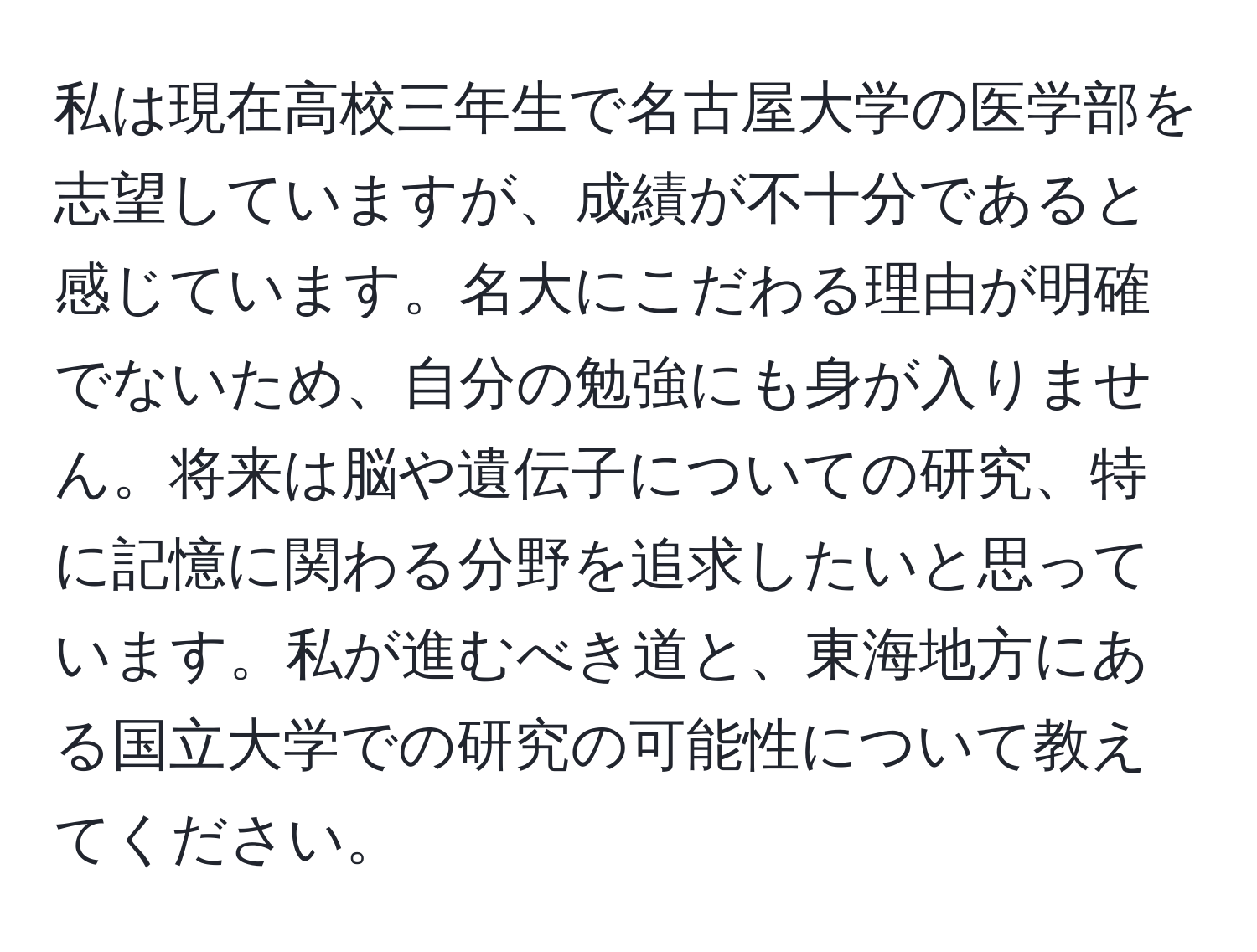 私は現在高校三年生で名古屋大学の医学部を志望していますが、成績が不十分であると感じています。名大にこだわる理由が明確でないため、自分の勉強にも身が入りません。将来は脳や遺伝子についての研究、特に記憶に関わる分野を追求したいと思っています。私が進むべき道と、東海地方にある国立大学での研究の可能性について教えてください。