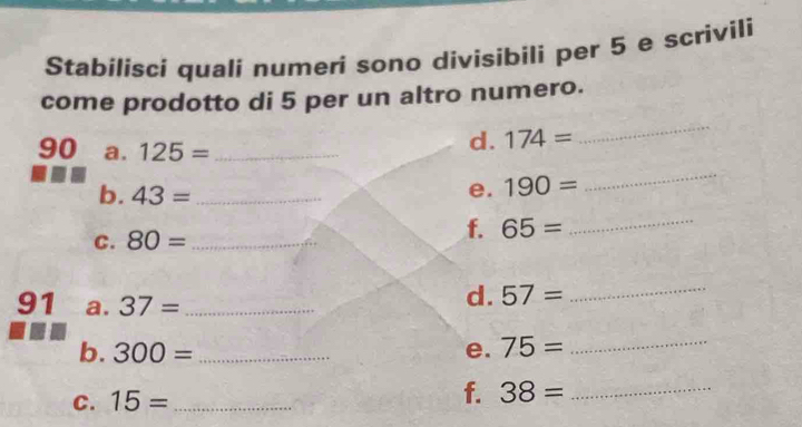 Stabílisci quali numeri sono divisibili per 5 e scrivili 
come prodotto di 5 per un altro numero. 
90 a. 125= _ 
d. 174=
_ 
b. 43= _ 
e. 190=
_ 
C. 80= _ f. 65= _ 
91 a. 37= _ 
d. 57= _ 
b. 300= _e. 75= _ 
C. 15= _f. 38= _