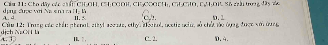 Cho dãy các chất: CH_3OH, CH_3COOH, CH_3COOCH_3, CH_3CHO, C_6H_5OH. Số chất trong dãy tác
dụng được với Na sinh ra H_2la
A. 4. B. 5. C. 3. D. 2.
Câu 12: Trong các chất: phenol, ethyl acetate, ethyl alcohol, acetic acid; số chất tác dụng được với dung
dịch NaOH là
A. 3. B. 1. C. 2. D. 4.