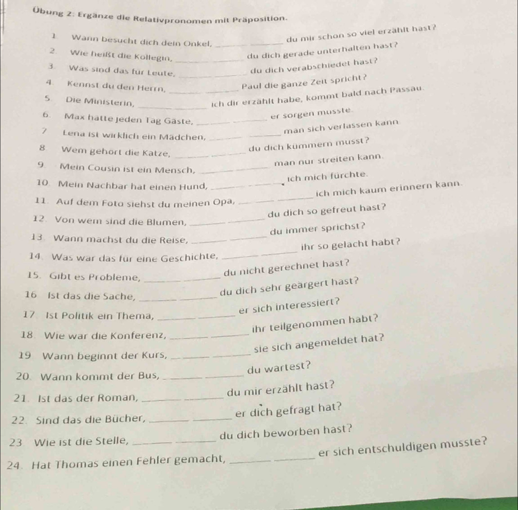 Übung 2: Ergänze die Relativpronomen mit Präposition.
1 Wann besucht dịch dein Onkel,_
du mir schon so viel erzählt hast?
2. Wie heißt die Kollegin,_
du dich gerade unterhalten hast?
3. Was sind das für Leute,_
du dich verabschiedet hast?
4. Kennst du den Herrn,_
Paul die ganze Zeit spricht?
5. Die Ministerin,
_ich dir erzählt habe, kommt bald nach Passau.
er sorgen musste.
6. Max hatte jeden Tag Gaste,_
man sich verlassen kann
7 Lena ist wirklich ein Mädchen,_
du dich kümmern musst ?
8 Wem gehört die Katze,_
man nur streiten kann.
9. Mein Cousin ist ein Mensch,_
ich mich fürchte.
10 Mein Nachbar hat einen Hund,_
ich mich kaum erinnern kann.
11. Auf dem Foto siehst du meinen Opa,_
_
du dich so gefreut hast?
12. Von wem sind die Blumen,_
_
du immer sprichst?
13. Wann machst du die Reise,_
ihr so gelacht habt?
14. Was war das für eine Geschichte,_
_
du nicht gerechnet hast?
15. Gibt es Probleme,_
16 Ist das die Sache,_
du dich sehr geärgert hast?
er sich interessiert?
17 Ist Politik ein Thema,_
ihr teilgenommen habt?
18 Wie war die Konferenz,_
sie sich angemeldet hat?
19 Wann beginnt der Kurs,_
du wartest?
20. Wann kommt der Bus,_
du mir erzählt hast?
21. Ist das der Roman,_
22. Sind das die Bücher,_
_
er dich gefragt hat?
23 Wie ist die Stelle, __du dich beworben hast?
er sich entschuldigen musste?
24. Hat Thomas einen Fehler gemacht,_