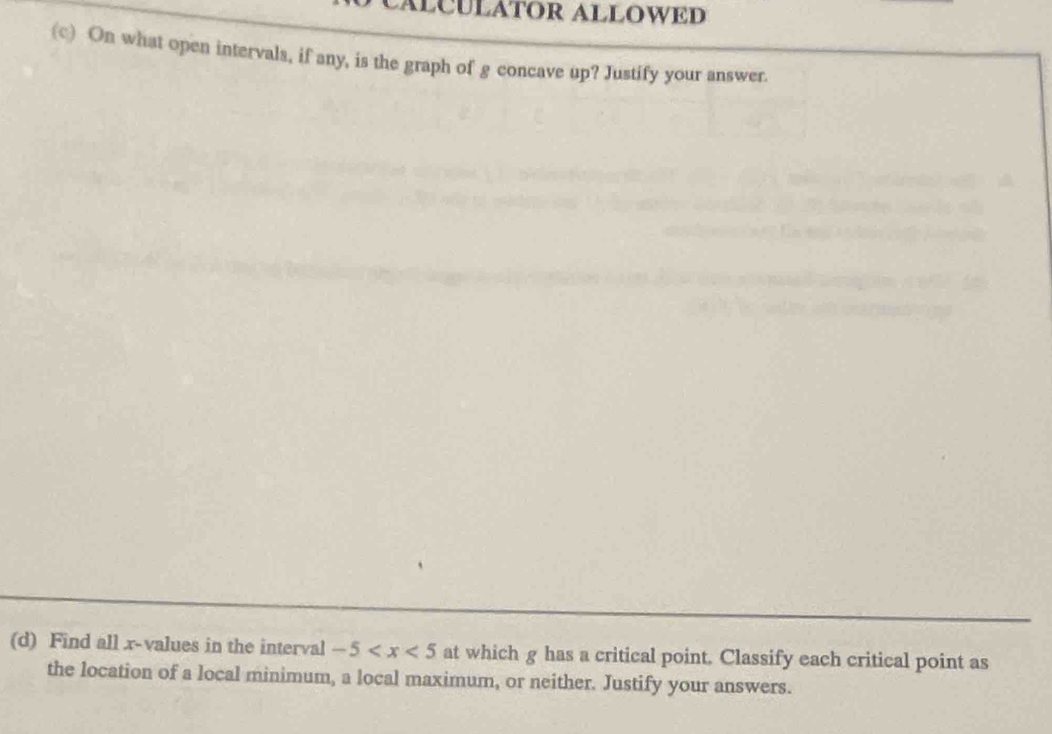 CÁłCULÁTOR ALLOWED 
(c) On what open intervals, if any, is the graph of g concave up? Justify your answer. 
(d) Find all x -values in the interval -5 at which g has a critical point. Classify each critical point as 
the location of a local minimum, a local maximum, or neither. Justify your answers.