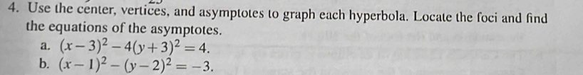 Use the center, vertices, and asymptotes to graph each hyperbola. Locate the foci and find
the equations of the asymptotes.
a. (x-3)^2-4(y+3)^2=4. 
b. (x-1)^2-(y-2)^2=-3.