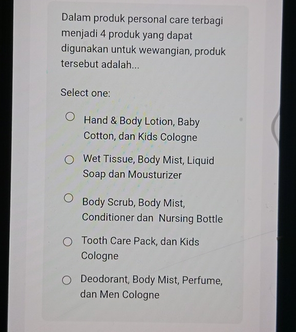 Dalam produk personal care terbagi
menjadi 4 produk yang dapat
digunakan untuk wewangian, produk
tersebut adalah...
Select one:
Hand & Body Lotion, Baby
Cotton, dan Kids Cologne
Wet Tissue, Body Mist, Liquid
Soap dan Mousturizer
Body Scrub, Body Mist,
Conditioner dan Nursing Bottle
Tooth Care Pack, dan Kids
Cologne
Deodorant, Body Mist, Perfume,
dan Men Cologne