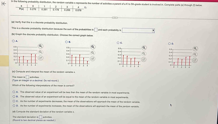 In the following probability distribution, the random variable x represents the number of activities a parent of a K to 5th-grade student is involved in. Complete parts (a) through (f) below.
(a) Verify that this is a discrete probability distribution.
This is a discrete probability distribution because the sum of the probabilities is □ and each probability is
(b) Graph the discrete probability distribution. Choose the correct graph below.
A.
B.
C.
D.
0.5
0.4
0.2- 0.3
0.1
0 3 3 4
(c) Compute and interpret the mean of the random variable x.
The mean is □ activities.
(Type an integer or a decimal. Do not round.)
Which of the following interpretations of the mean is correct?
A. The observed value of an experiment will be less than the mean of the random variable in most experiments.
B. The observed value of an experiment will be equal to the mean of the random variable in most experiments
C. As the number of experiments decreases, the mean of the observations will approach the mean of the random variable.
D. As the number of experiments increases, the mean of the observations will approach the mean of the random variable.
(d) Compute the standard deviation of the random variable x.
The standard deviation is □ activities .
(Round to two decimal places as needed.)