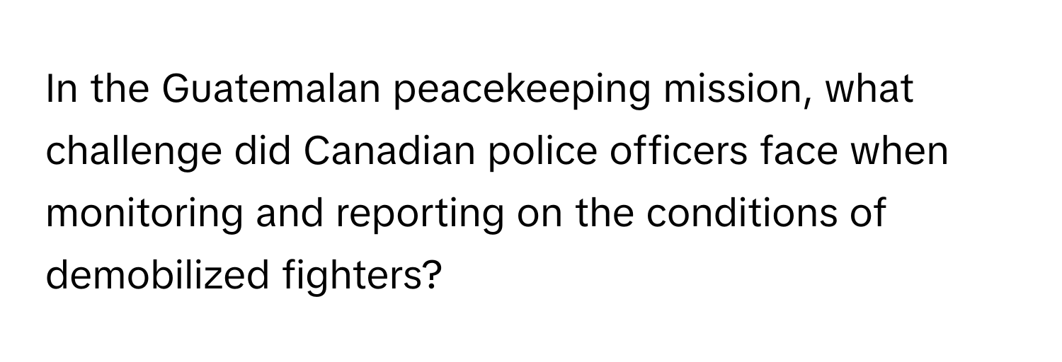 In the Guatemalan peacekeeping mission, what challenge did Canadian police officers face when monitoring and reporting on the conditions of demobilized fighters?