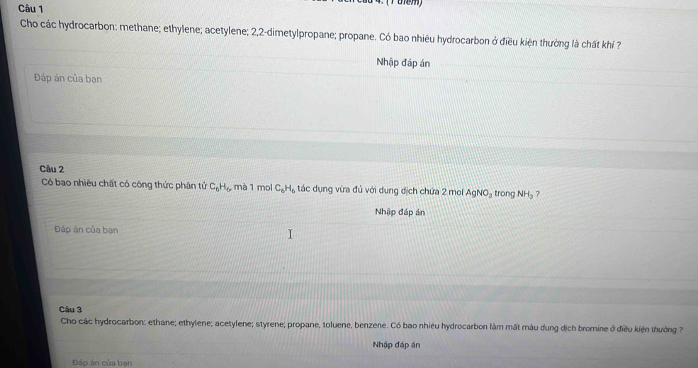 (Tuem) 
Cho các hydrocarbon: methane; ethylene; acetylene; 2, 2 -dimetylpropane; propane. Có bao nhiêu hydrocarbon ở điều kiện thường là chất khí ? 
Nhập đáp án 
Đáp án của bạn 
Câu 2 
Có bao nhiêu chất có công thức phân tử C_6H_6 , mà 1 mol C_6H_6 tác dụng vừa đủ với dung dịch chứa 2 mol AgNO_3 trong NH_3 ? 
Nhập đáp án 
Đáp án của bạn 
Câu 3 
Cho các hydrocarbon: ethane; ethylene; acetylene; styrene; propane, toluene, benzene. Có bao nhiêu hydrocarbon làm mất màu dung dịch bromine ở điều kiện thường ? 
Nhập đáp án 
Đáp án của bạn