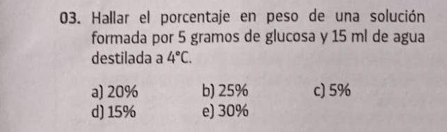 Hallar el porcentaje en peso de una solución
formada por 5 gramos de glucosa y 15 ml de agua
destilada a 4°C.
a) 20% b) 25% c) 5%
d) 15% e) 30%